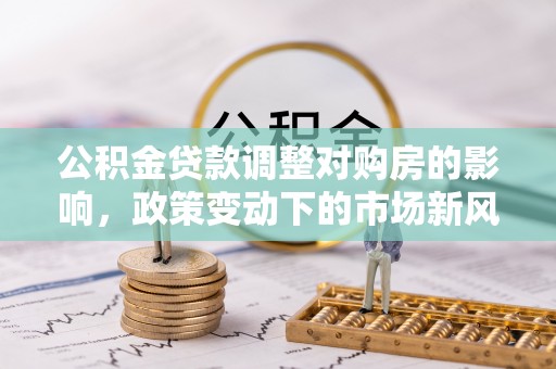 大武公积金贷款调整对购房的影响，政策变动下的市场新风向