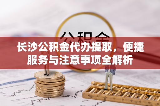 大武长沙公积金代办提取，便捷服务与注意事项全解析