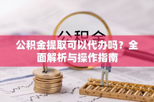 大武公积金提取可以代办吗？全面解析与操作指南