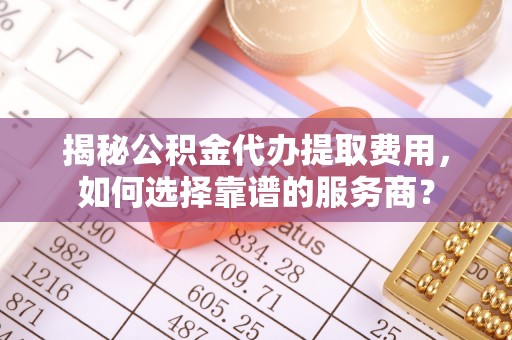 大武揭秘公积金代办提取费用，如何选择靠谱的服务商？