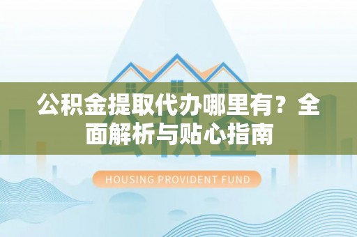 大武公积金提取代办哪里有？全面解析与贴心指南