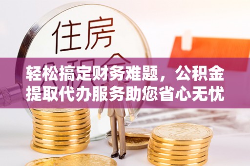 大武轻松搞定财务难题，公积金提取代办服务助您省心无忧