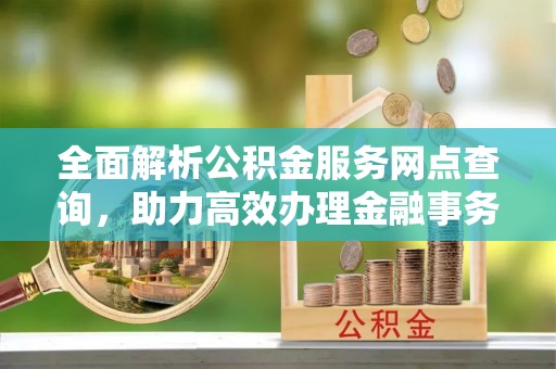 大武全面解析公积金服务网点查询，助力高效办理金融事务