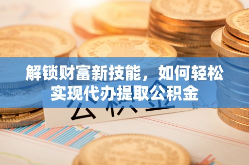 大武解锁财富新技能，如何轻松实现代办提取公积金