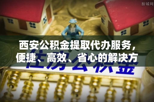 大武西安公积金提取代办服务，便捷、高效、省心的解决方案