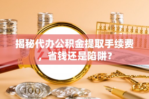 大武揭秘代办公积金提取手续费，省钱还是陷阱？