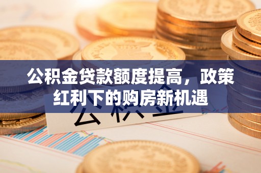 大武公积金贷款额度提高，政策红利下的购房新机遇