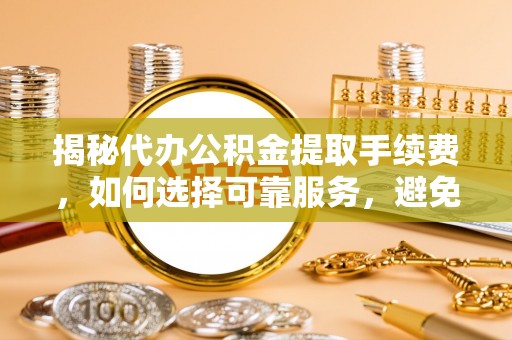 大武揭秘代办公积金提取手续费，如何选择可靠服务，避免隐形陷阱