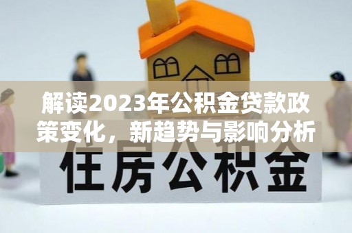 大武解读2023年公积金贷款政策变化，新趋势与影响分析