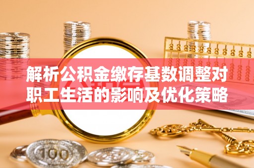 大武解析公积金缴存基数调整对职工生活的影响及优化策略