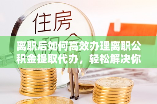 大武离职后如何高效办理离职公积金提取代办，轻松解决你的后顾之忧