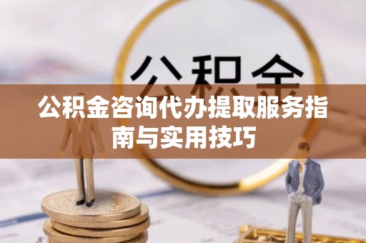 大武公积金咨询代办提取服务指南与实用技巧